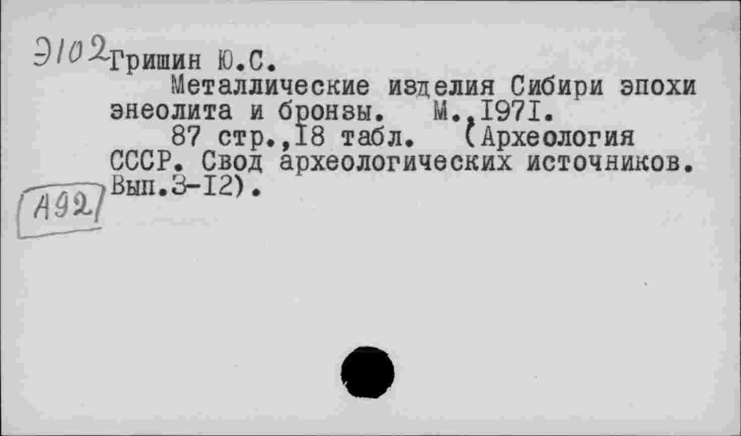 ﻿3IО ^Гришин Ю.С.
Металлические изделия Сибири эпохи энеолита и бронзы. М..І97І.
87 стр.,18 табл. (Археология СССР. Свод археологических источников. -Г77Г7ВЫП.З-12).